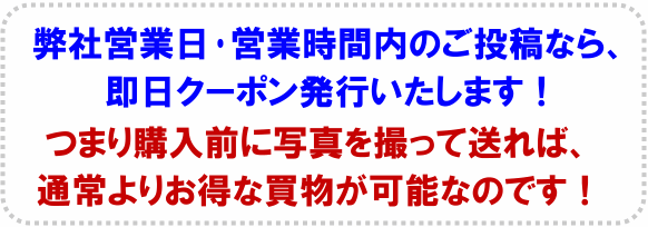 弊社営業日・営業時間内のご投稿なら、即日クーポン発行します。つまり購入前に写真を撮って送れば、通常よりお得な買物が可能なのです。