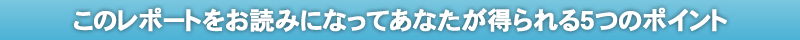 このレポートをお読みになってあなたが得られる５つのポイント