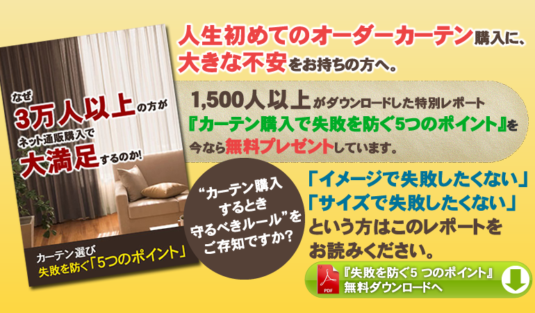人生初めてのオーダーカーテン購入に、大きな不安をお持ちの方へ。1,500人以上がダウンロードした特別レポート「カーテン購入で失敗を防ぐ５つのポイント」を今なら無料プレゼントしています。イメージで失敗したくないサイズで失敗したくないという方はこのレポートをお読みください。