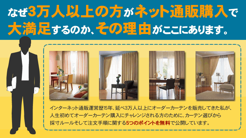 なぜ３万人以上の方がネット通販購入で大満足するのか、その理由がここにあります。インターネット通販運営歴15年、述べ３万人以上にオーダーカーテンを販売してきた私が、人生初めてオーダーカーテン購入にチャレンジされる方のために、カーテン選びから寸法ルールそして注文手順に関する５つのポイントを無料で公開しています。