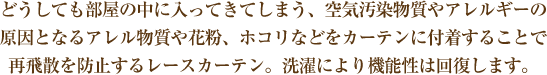 どうしても部屋の中に入ってきてしまう、空気汚染物質やアレルギーの原因となるアレル物質や花粉、ホコリなどをカーテンに付着することで再飛散を防止するカーテン。洗濯により機能性は回復します。