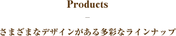 Products-さまざまなデザインがある多彩なラインナップ