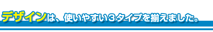 デザインは使いやすい３タイプを揃えました