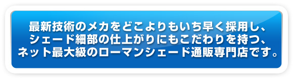 最新技術のメカをどこよりもいち早く採用し、シェード細部の仕上がりにこだわりを持つ、ネット最大級のローマンシェード通販専門店です。