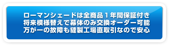 ローマンシェードは全商品１年間保証つき。・将来模様替えで幕対のみ交換オーダーも可能。万が一の故障も縫製工場直取引なので安心。